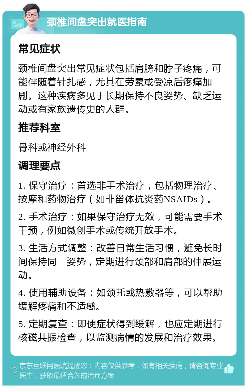 颈椎间盘突出就医指南 常见症状 颈椎间盘突出常见症状包括肩膀和脖子疼痛，可能伴随着针扎感，尤其在劳累或受凉后疼痛加剧。这种疾病多见于长期保持不良姿势、缺乏运动或有家族遗传史的人群。 推荐科室 骨科或神经外科 调理要点 1. 保守治疗：首选非手术治疗，包括物理治疗、按摩和药物治疗（如非甾体抗炎药NSAIDs）。 2. 手术治疗：如果保守治疗无效，可能需要手术干预，例如微创手术或传统开放手术。 3. 生活方式调整：改善日常生活习惯，避免长时间保持同一姿势，定期进行颈部和肩部的伸展运动。 4. 使用辅助设备：如颈托或热敷器等，可以帮助缓解疼痛和不适感。 5. 定期复查：即使症状得到缓解，也应定期进行核磁共振检查，以监测病情的发展和治疗效果。