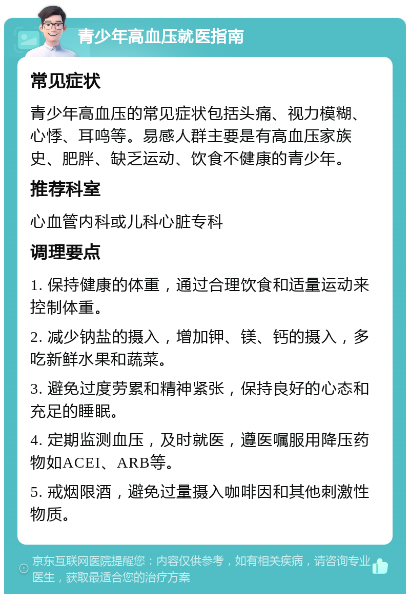 青少年高血压就医指南 常见症状 青少年高血压的常见症状包括头痛、视力模糊、心悸、耳鸣等。易感人群主要是有高血压家族史、肥胖、缺乏运动、饮食不健康的青少年。 推荐科室 心血管内科或儿科心脏专科 调理要点 1. 保持健康的体重，通过合理饮食和适量运动来控制体重。 2. 减少钠盐的摄入，增加钾、镁、钙的摄入，多吃新鲜水果和蔬菜。 3. 避免过度劳累和精神紧张，保持良好的心态和充足的睡眠。 4. 定期监测血压，及时就医，遵医嘱服用降压药物如ACEI、ARB等。 5. 戒烟限酒，避免过量摄入咖啡因和其他刺激性物质。