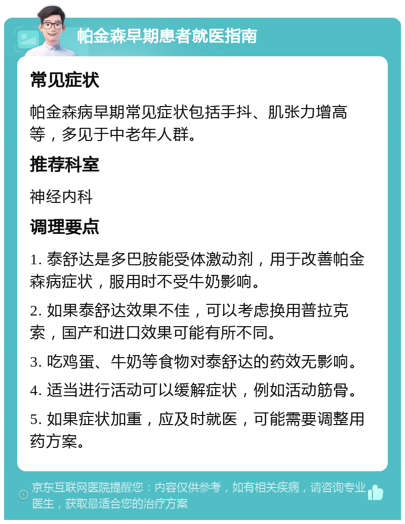 帕金森早期患者就医指南 常见症状 帕金森病早期常见症状包括手抖、肌张力增高等，多见于中老年人群。 推荐科室 神经内科 调理要点 1. 泰舒达是多巴胺能受体激动剂，用于改善帕金森病症状，服用时不受牛奶影响。 2. 如果泰舒达效果不佳，可以考虑换用普拉克索，国产和进口效果可能有所不同。 3. 吃鸡蛋、牛奶等食物对泰舒达的药效无影响。 4. 适当进行活动可以缓解症状，例如活动筋骨。 5. 如果症状加重，应及时就医，可能需要调整用药方案。