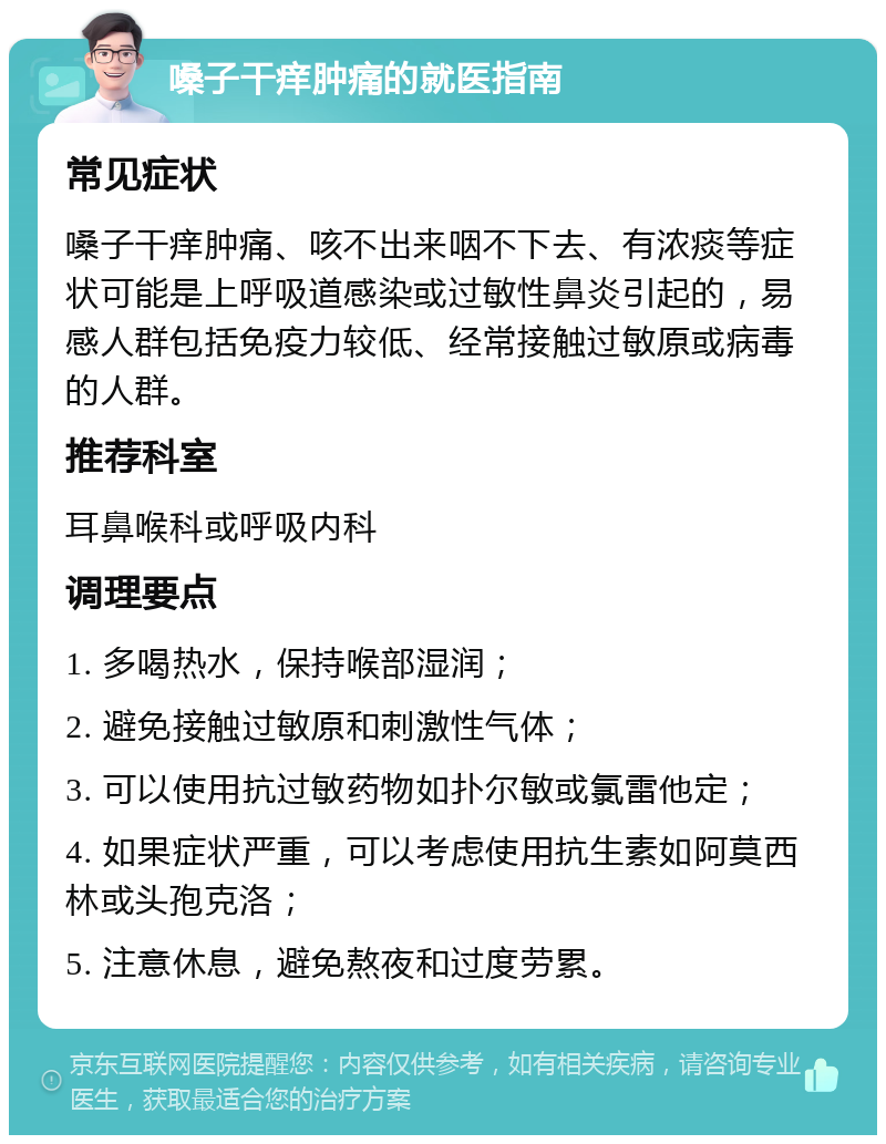 嗓子干痒肿痛的就医指南 常见症状 嗓子干痒肿痛、咳不出来咽不下去、有浓痰等症状可能是上呼吸道感染或过敏性鼻炎引起的，易感人群包括免疫力较低、经常接触过敏原或病毒的人群。 推荐科室 耳鼻喉科或呼吸内科 调理要点 1. 多喝热水，保持喉部湿润； 2. 避免接触过敏原和刺激性气体； 3. 可以使用抗过敏药物如扑尔敏或氯雷他定； 4. 如果症状严重，可以考虑使用抗生素如阿莫西林或头孢克洛； 5. 注意休息，避免熬夜和过度劳累。