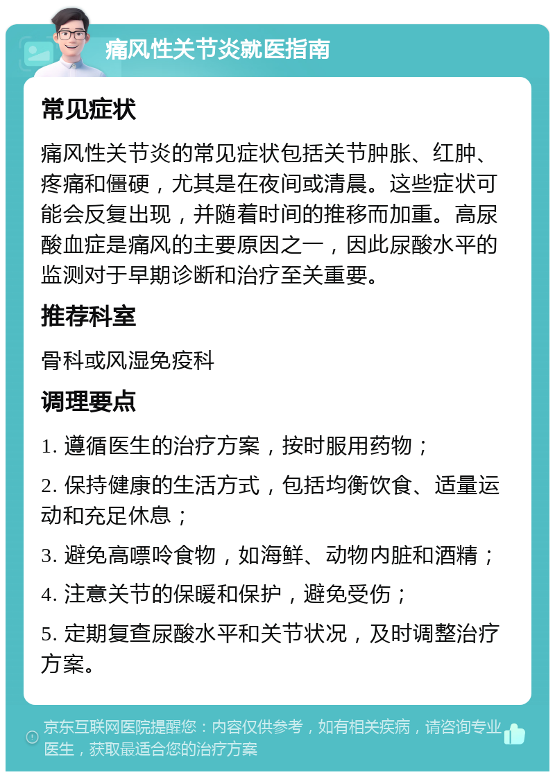 痛风性关节炎就医指南 常见症状 痛风性关节炎的常见症状包括关节肿胀、红肿、疼痛和僵硬，尤其是在夜间或清晨。这些症状可能会反复出现，并随着时间的推移而加重。高尿酸血症是痛风的主要原因之一，因此尿酸水平的监测对于早期诊断和治疗至关重要。 推荐科室 骨科或风湿免疫科 调理要点 1. 遵循医生的治疗方案，按时服用药物； 2. 保持健康的生活方式，包括均衡饮食、适量运动和充足休息； 3. 避免高嘌呤食物，如海鲜、动物内脏和酒精； 4. 注意关节的保暖和保护，避免受伤； 5. 定期复查尿酸水平和关节状况，及时调整治疗方案。