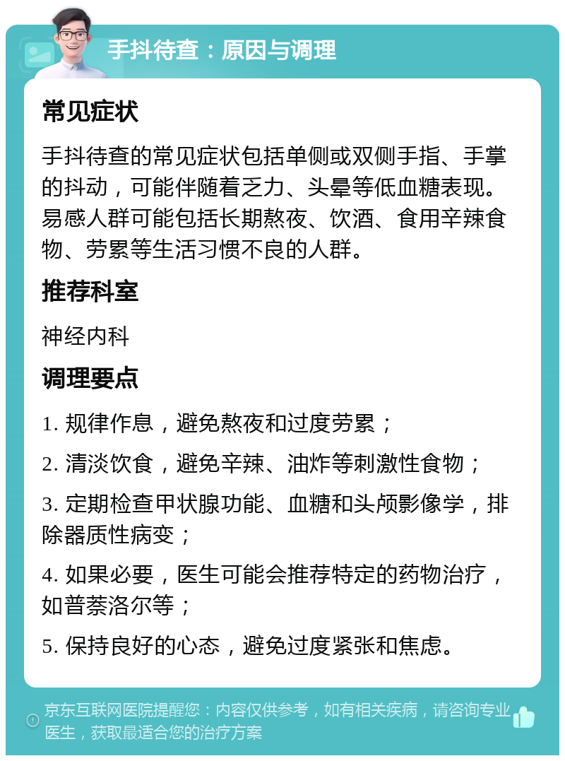 手抖待查：原因与调理 常见症状 手抖待查的常见症状包括单侧或双侧手指、手掌的抖动，可能伴随着乏力、头晕等低血糖表现。易感人群可能包括长期熬夜、饮酒、食用辛辣食物、劳累等生活习惯不良的人群。 推荐科室 神经内科 调理要点 1. 规律作息，避免熬夜和过度劳累； 2. 清淡饮食，避免辛辣、油炸等刺激性食物； 3. 定期检查甲状腺功能、血糖和头颅影像学，排除器质性病变； 4. 如果必要，医生可能会推荐特定的药物治疗，如普萘洛尔等； 5. 保持良好的心态，避免过度紧张和焦虑。