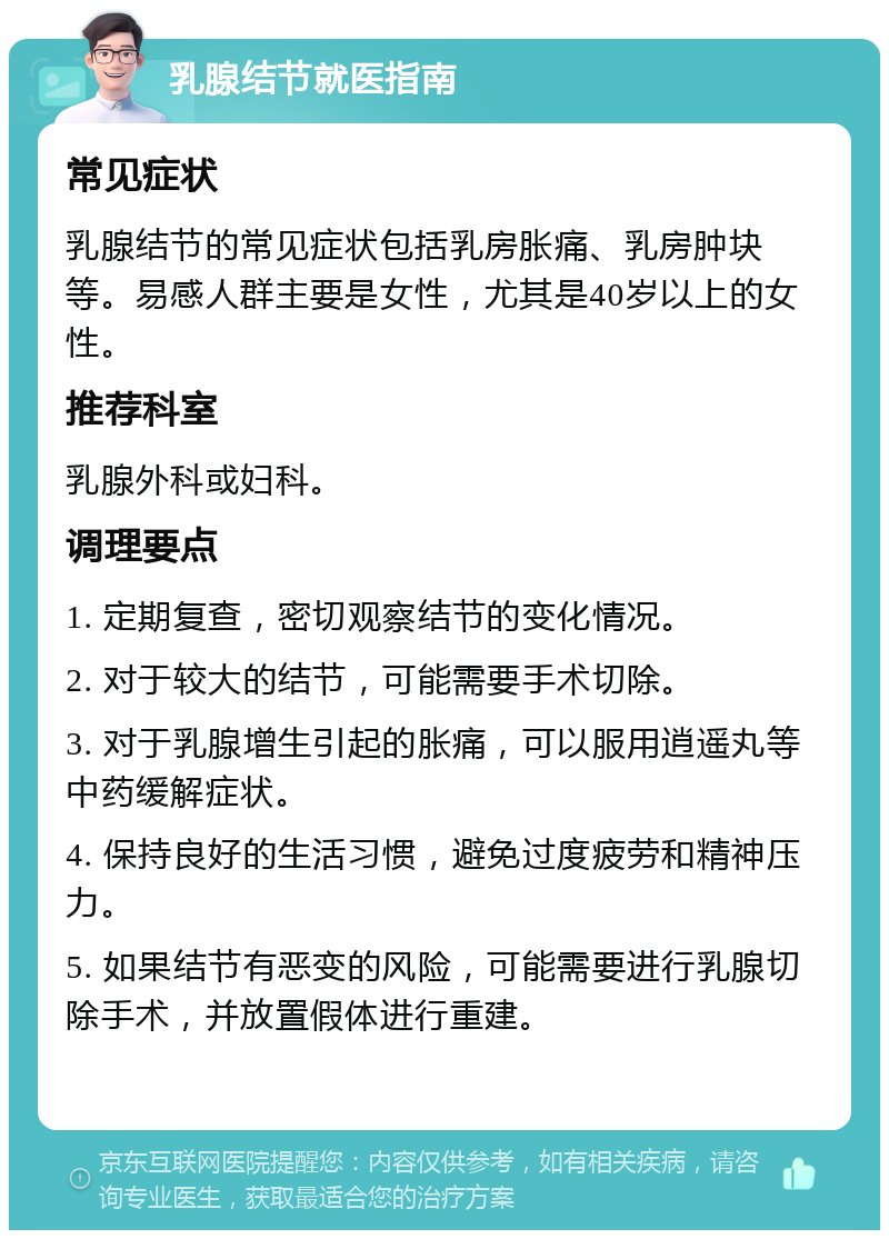 乳腺结节就医指南 常见症状 乳腺结节的常见症状包括乳房胀痛、乳房肿块等。易感人群主要是女性，尤其是40岁以上的女性。 推荐科室 乳腺外科或妇科。 调理要点 1. 定期复查，密切观察结节的变化情况。 2. 对于较大的结节，可能需要手术切除。 3. 对于乳腺增生引起的胀痛，可以服用逍遥丸等中药缓解症状。 4. 保持良好的生活习惯，避免过度疲劳和精神压力。 5. 如果结节有恶变的风险，可能需要进行乳腺切除手术，并放置假体进行重建。