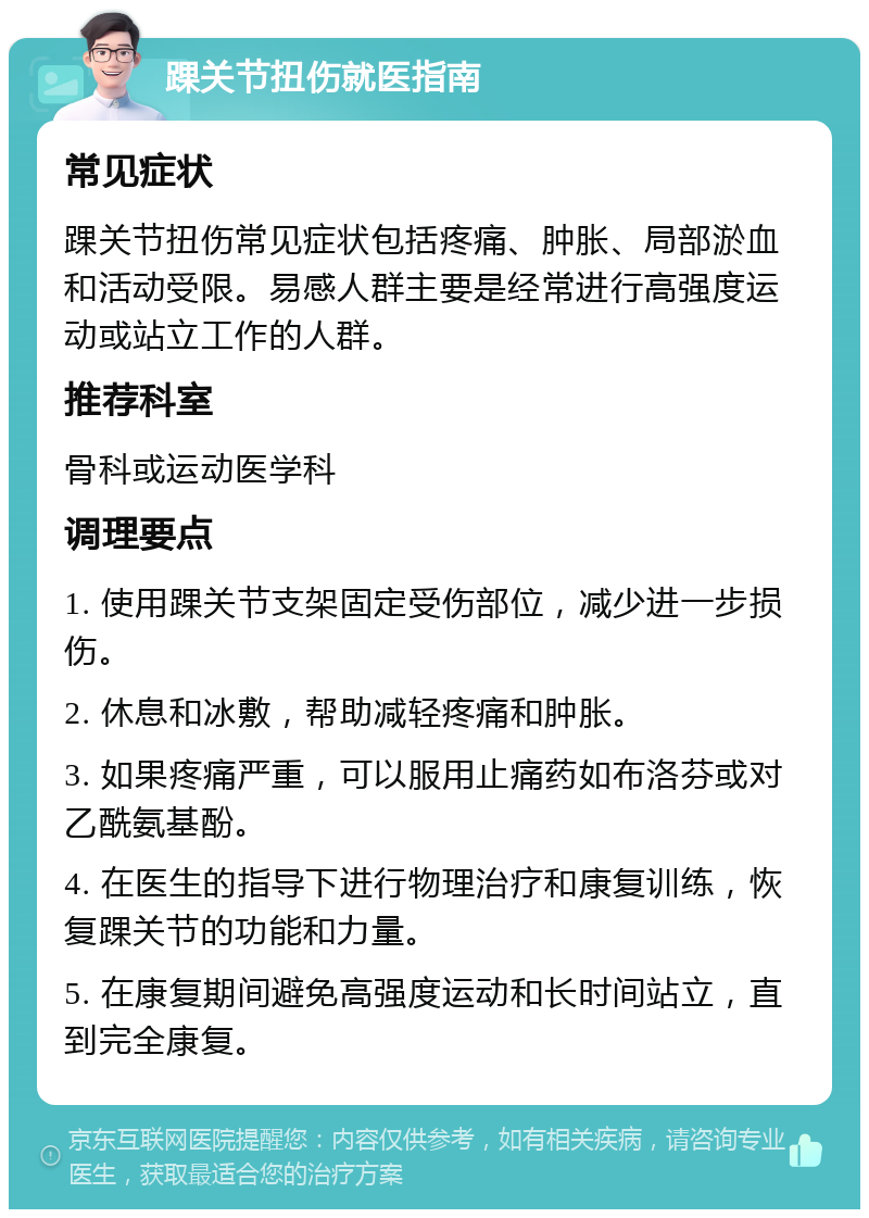 踝关节扭伤就医指南 常见症状 踝关节扭伤常见症状包括疼痛、肿胀、局部淤血和活动受限。易感人群主要是经常进行高强度运动或站立工作的人群。 推荐科室 骨科或运动医学科 调理要点 1. 使用踝关节支架固定受伤部位，减少进一步损伤。 2. 休息和冰敷，帮助减轻疼痛和肿胀。 3. 如果疼痛严重，可以服用止痛药如布洛芬或对乙酰氨基酚。 4. 在医生的指导下进行物理治疗和康复训练，恢复踝关节的功能和力量。 5. 在康复期间避免高强度运动和长时间站立，直到完全康复。