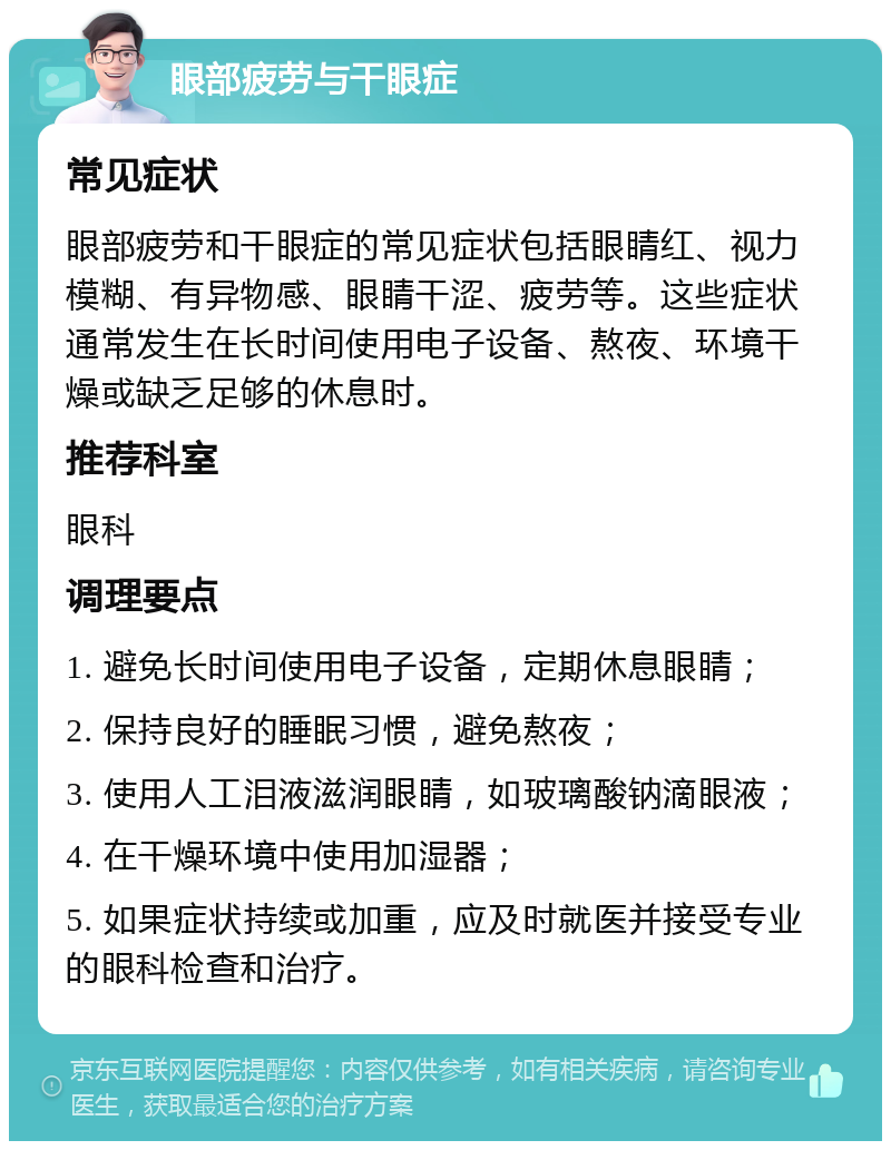 眼部疲劳与干眼症 常见症状 眼部疲劳和干眼症的常见症状包括眼睛红、视力模糊、有异物感、眼睛干涩、疲劳等。这些症状通常发生在长时间使用电子设备、熬夜、环境干燥或缺乏足够的休息时。 推荐科室 眼科 调理要点 1. 避免长时间使用电子设备，定期休息眼睛； 2. 保持良好的睡眠习惯，避免熬夜； 3. 使用人工泪液滋润眼睛，如玻璃酸钠滴眼液； 4. 在干燥环境中使用加湿器； 5. 如果症状持续或加重，应及时就医并接受专业的眼科检查和治疗。