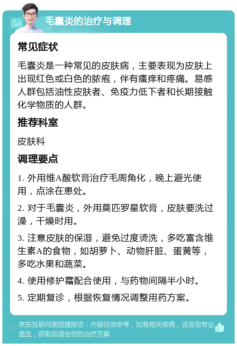 毛囊炎的治疗与调理 常见症状 毛囊炎是一种常见的皮肤病，主要表现为皮肤上出现红色或白色的脓疱，伴有瘙痒和疼痛。易感人群包括油性皮肤者、免疫力低下者和长期接触化学物质的人群。 推荐科室 皮肤科 调理要点 1. 外用维A酸软膏治疗毛周角化，晚上避光使用，点涂在患处。 2. 对于毛囊炎，外用莫匹罗星软膏，皮肤要洗过澡，干燥时用。 3. 注意皮肤的保湿，避免过度烫洗，多吃富含维生素A的食物，如胡萝卜、动物肝脏、蛋黄等，多吃水果和蔬菜。 4. 使用修护霜配合使用，与药物间隔半小时。 5. 定期复诊，根据恢复情况调整用药方案。