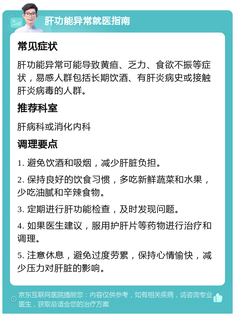 肝功能异常就医指南 常见症状 肝功能异常可能导致黄疸、乏力、食欲不振等症状，易感人群包括长期饮酒、有肝炎病史或接触肝炎病毒的人群。 推荐科室 肝病科或消化内科 调理要点 1. 避免饮酒和吸烟，减少肝脏负担。 2. 保持良好的饮食习惯，多吃新鲜蔬菜和水果，少吃油腻和辛辣食物。 3. 定期进行肝功能检查，及时发现问题。 4. 如果医生建议，服用护肝片等药物进行治疗和调理。 5. 注意休息，避免过度劳累，保持心情愉快，减少压力对肝脏的影响。