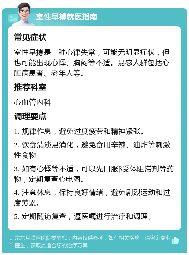 室性早搏就医指南 常见症状 室性早搏是一种心律失常，可能无明显症状，但也可能出现心悸、胸闷等不适。易感人群包括心脏病患者、老年人等。 推荐科室 心血管内科 调理要点 1. 规律作息，避免过度疲劳和精神紧张。 2. 饮食清淡易消化，避免食用辛辣、油炸等刺激性食物。 3. 如有心悸等不适，可以先口服β受体阻滞剂等药物，定期复查心电图。 4. 注意休息，保持良好情绪，避免剧烈运动和过度劳累。 5. 定期随访复查，遵医嘱进行治疗和调理。