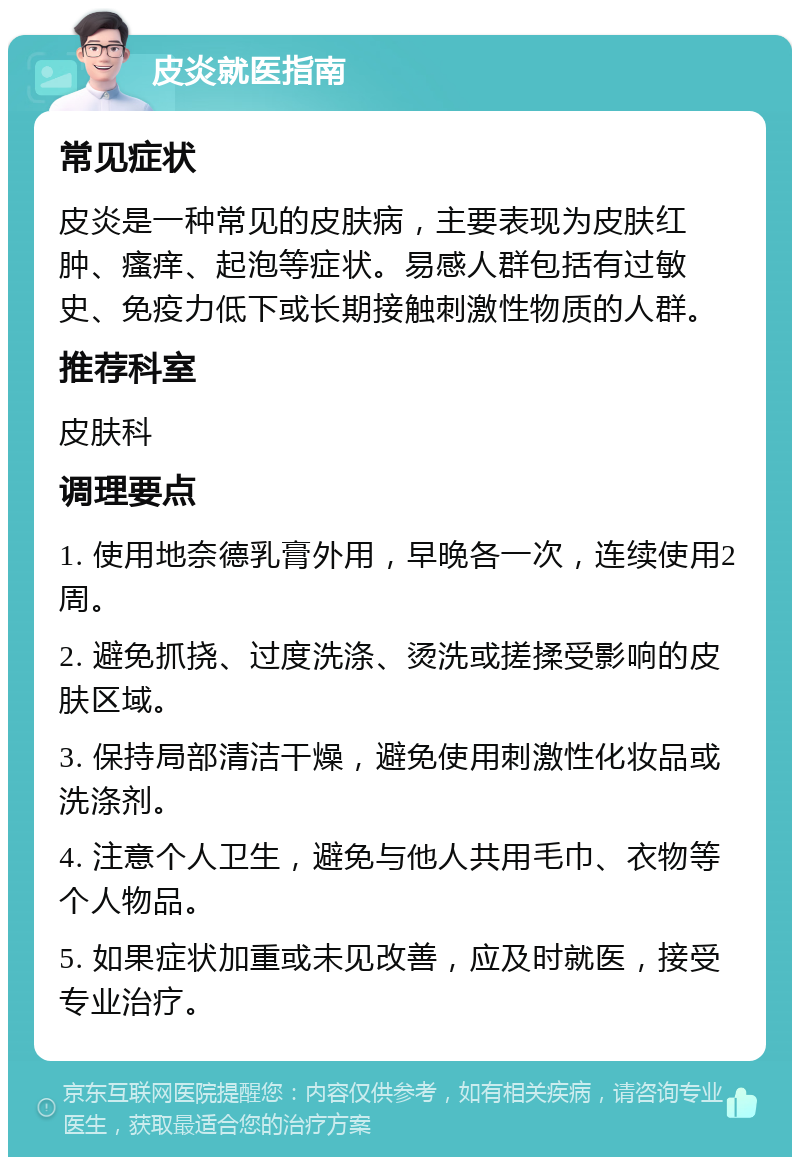 皮炎就医指南 常见症状 皮炎是一种常见的皮肤病，主要表现为皮肤红肿、瘙痒、起泡等症状。易感人群包括有过敏史、免疫力低下或长期接触刺激性物质的人群。 推荐科室 皮肤科 调理要点 1. 使用地奈德乳膏外用，早晚各一次，连续使用2周。 2. 避免抓挠、过度洗涤、烫洗或搓揉受影响的皮肤区域。 3. 保持局部清洁干燥，避免使用刺激性化妆品或洗涤剂。 4. 注意个人卫生，避免与他人共用毛巾、衣物等个人物品。 5. 如果症状加重或未见改善，应及时就医，接受专业治疗。