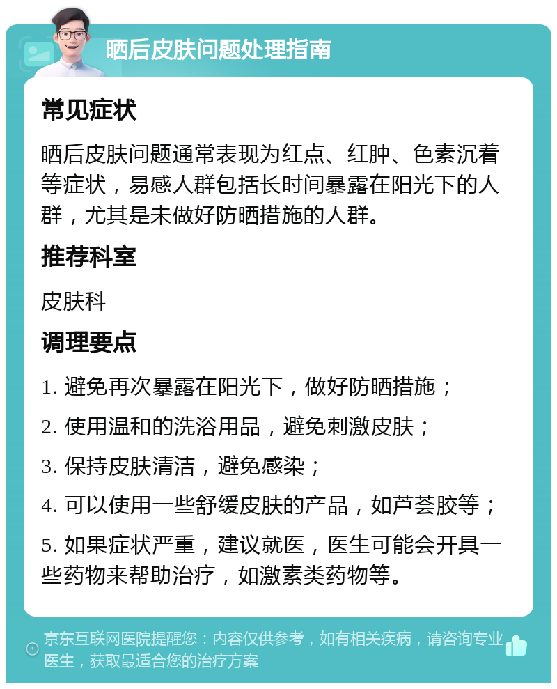 晒后皮肤问题处理指南 常见症状 晒后皮肤问题通常表现为红点、红肿、色素沉着等症状，易感人群包括长时间暴露在阳光下的人群，尤其是未做好防晒措施的人群。 推荐科室 皮肤科 调理要点 1. 避免再次暴露在阳光下，做好防晒措施； 2. 使用温和的洗浴用品，避免刺激皮肤； 3. 保持皮肤清洁，避免感染； 4. 可以使用一些舒缓皮肤的产品，如芦荟胶等； 5. 如果症状严重，建议就医，医生可能会开具一些药物来帮助治疗，如激素类药物等。