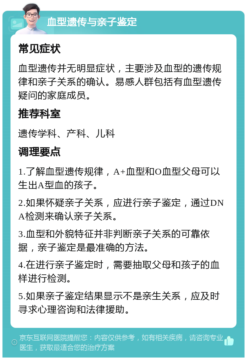 血型遗传与亲子鉴定 常见症状 血型遗传并无明显症状，主要涉及血型的遗传规律和亲子关系的确认。易感人群包括有血型遗传疑问的家庭成员。 推荐科室 遗传学科、产科、儿科 调理要点 1.了解血型遗传规律，A+血型和O血型父母可以生出A型血的孩子。 2.如果怀疑亲子关系，应进行亲子鉴定，通过DNA检测来确认亲子关系。 3.血型和外貌特征并非判断亲子关系的可靠依据，亲子鉴定是最准确的方法。 4.在进行亲子鉴定时，需要抽取父母和孩子的血样进行检测。 5.如果亲子鉴定结果显示不是亲生关系，应及时寻求心理咨询和法律援助。