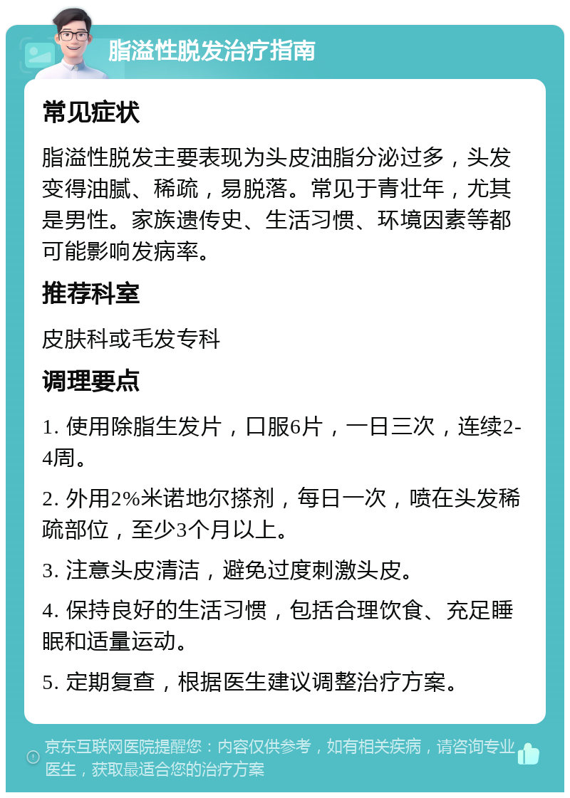 脂溢性脱发治疗指南 常见症状 脂溢性脱发主要表现为头皮油脂分泌过多，头发变得油腻、稀疏，易脱落。常见于青壮年，尤其是男性。家族遗传史、生活习惯、环境因素等都可能影响发病率。 推荐科室 皮肤科或毛发专科 调理要点 1. 使用除脂生发片，口服6片，一日三次，连续2-4周。 2. 外用2%米诺地尔搽剂，每日一次，喷在头发稀疏部位，至少3个月以上。 3. 注意头皮清洁，避免过度刺激头皮。 4. 保持良好的生活习惯，包括合理饮食、充足睡眠和适量运动。 5. 定期复查，根据医生建议调整治疗方案。