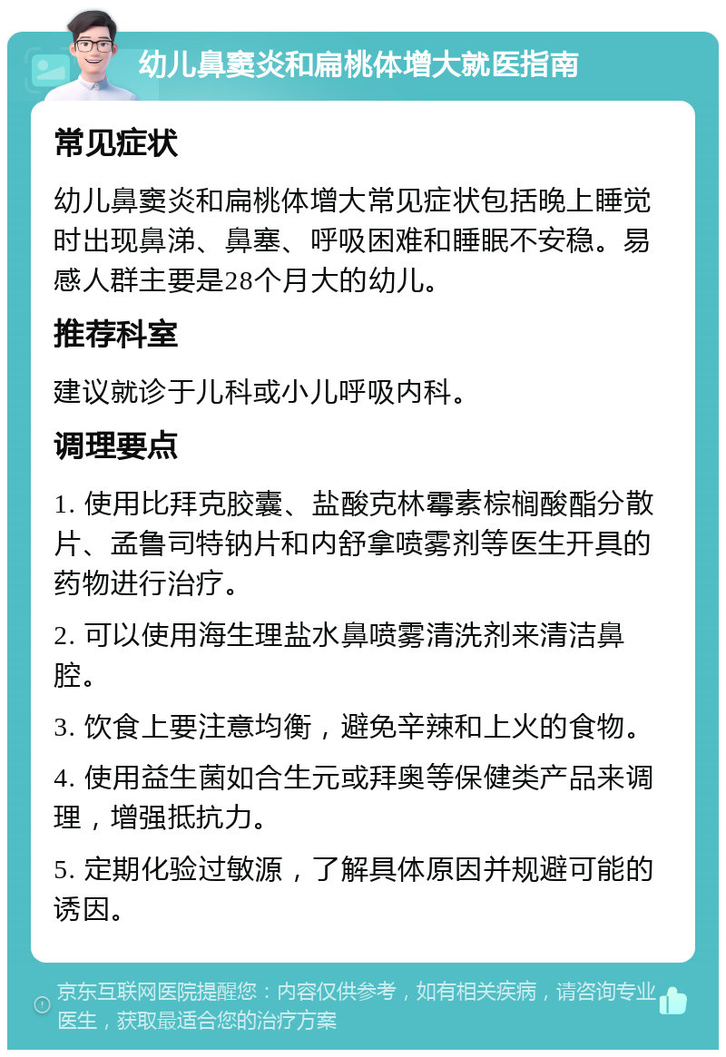 幼儿鼻窦炎和扁桃体增大就医指南 常见症状 幼儿鼻窦炎和扁桃体增大常见症状包括晚上睡觉时出现鼻涕、鼻塞、呼吸困难和睡眠不安稳。易感人群主要是28个月大的幼儿。 推荐科室 建议就诊于儿科或小儿呼吸内科。 调理要点 1. 使用比拜克胶囊、盐酸克林霉素棕榈酸酯分散片、孟鲁司特钠片和内舒拿喷雾剂等医生开具的药物进行治疗。 2. 可以使用海生理盐水鼻喷雾清洗剂来清洁鼻腔。 3. 饮食上要注意均衡，避免辛辣和上火的食物。 4. 使用益生菌如合生元或拜奥等保健类产品来调理，增强抵抗力。 5. 定期化验过敏源，了解具体原因并规避可能的诱因。