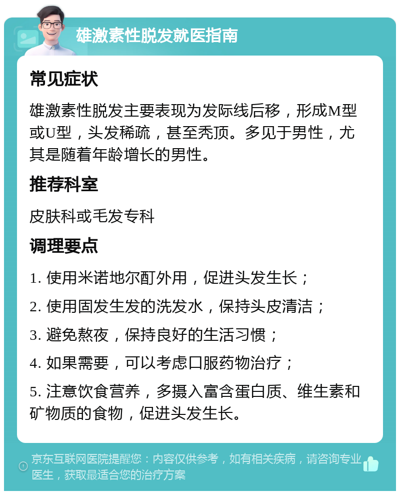 雄激素性脱发就医指南 常见症状 雄激素性脱发主要表现为发际线后移，形成M型或U型，头发稀疏，甚至秃顶。多见于男性，尤其是随着年龄增长的男性。 推荐科室 皮肤科或毛发专科 调理要点 1. 使用米诺地尔酊外用，促进头发生长； 2. 使用固发生发的洗发水，保持头皮清洁； 3. 避免熬夜，保持良好的生活习惯； 4. 如果需要，可以考虑口服药物治疗； 5. 注意饮食营养，多摄入富含蛋白质、维生素和矿物质的食物，促进头发生长。