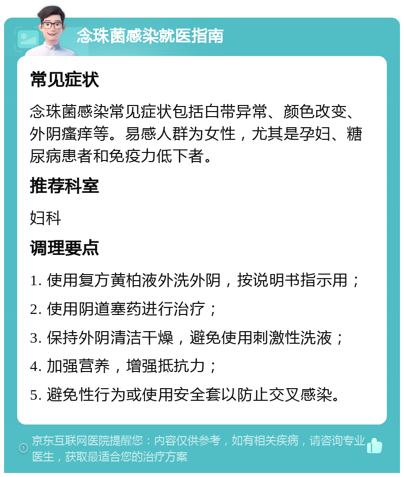 念珠菌感染就医指南 常见症状 念珠菌感染常见症状包括白带异常、颜色改变、外阴瘙痒等。易感人群为女性，尤其是孕妇、糖尿病患者和免疫力低下者。 推荐科室 妇科 调理要点 1. 使用复方黄柏液外洗外阴，按说明书指示用； 2. 使用阴道塞药进行治疗； 3. 保持外阴清洁干燥，避免使用刺激性洗液； 4. 加强营养，增强抵抗力； 5. 避免性行为或使用安全套以防止交叉感染。