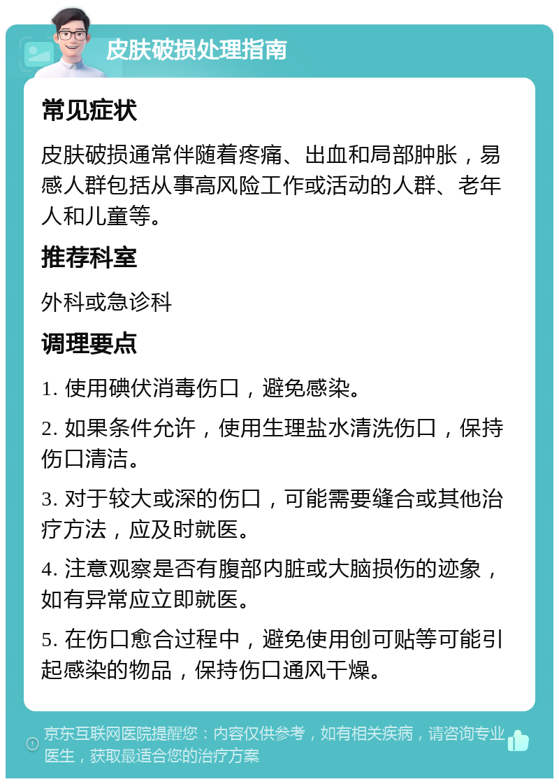 皮肤破损处理指南 常见症状 皮肤破损通常伴随着疼痛、出血和局部肿胀，易感人群包括从事高风险工作或活动的人群、老年人和儿童等。 推荐科室 外科或急诊科 调理要点 1. 使用碘伏消毒伤口，避免感染。 2. 如果条件允许，使用生理盐水清洗伤口，保持伤口清洁。 3. 对于较大或深的伤口，可能需要缝合或其他治疗方法，应及时就医。 4. 注意观察是否有腹部内脏或大脑损伤的迹象，如有异常应立即就医。 5. 在伤口愈合过程中，避免使用创可贴等可能引起感染的物品，保持伤口通风干燥。