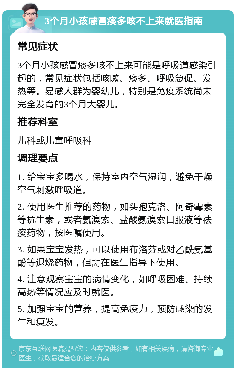 3个月小孩感冒痰多咳不上来就医指南 常见症状 3个月小孩感冒痰多咳不上来可能是呼吸道感染引起的，常见症状包括咳嗽、痰多、呼吸急促、发热等。易感人群为婴幼儿，特别是免疫系统尚未完全发育的3个月大婴儿。 推荐科室 儿科或儿童呼吸科 调理要点 1. 给宝宝多喝水，保持室内空气湿润，避免干燥空气刺激呼吸道。 2. 使用医生推荐的药物，如头孢克洛、阿奇霉素等抗生素，或者氨溴索、盐酸氨溴索口服液等祛痰药物，按医嘱使用。 3. 如果宝宝发热，可以使用布洛芬或对乙酰氨基酚等退烧药物，但需在医生指导下使用。 4. 注意观察宝宝的病情变化，如呼吸困难、持续高热等情况应及时就医。 5. 加强宝宝的营养，提高免疫力，预防感染的发生和复发。