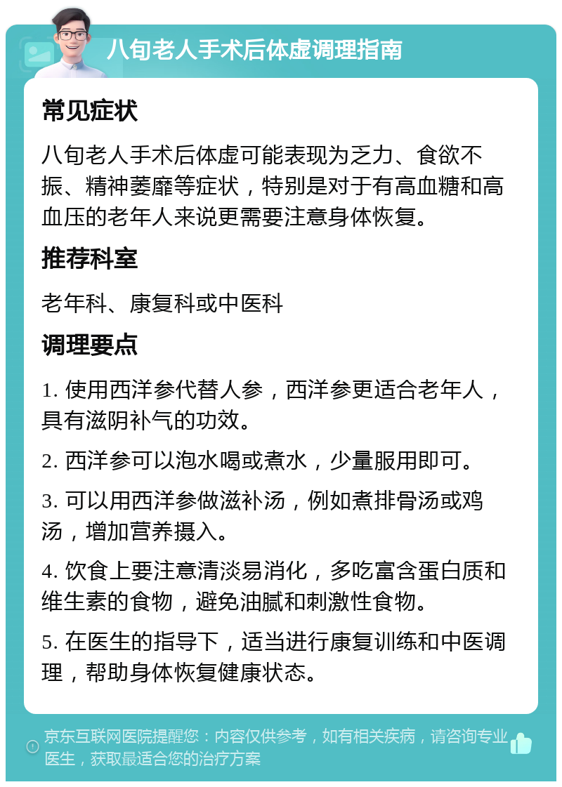 八旬老人手术后体虚调理指南 常见症状 八旬老人手术后体虚可能表现为乏力、食欲不振、精神萎靡等症状，特别是对于有高血糖和高血压的老年人来说更需要注意身体恢复。 推荐科室 老年科、康复科或中医科 调理要点 1. 使用西洋参代替人参，西洋参更适合老年人，具有滋阴补气的功效。 2. 西洋参可以泡水喝或煮水，少量服用即可。 3. 可以用西洋参做滋补汤，例如煮排骨汤或鸡汤，增加营养摄入。 4. 饮食上要注意清淡易消化，多吃富含蛋白质和维生素的食物，避免油腻和刺激性食物。 5. 在医生的指导下，适当进行康复训练和中医调理，帮助身体恢复健康状态。