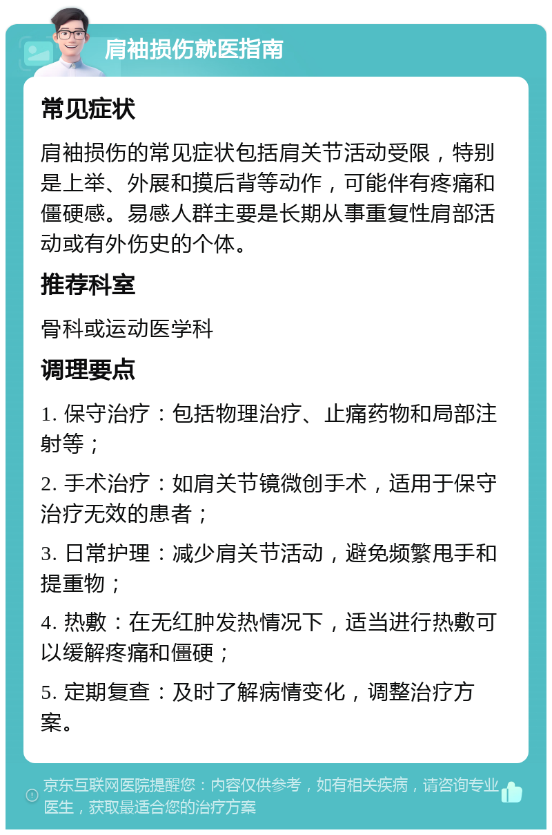 肩袖损伤就医指南 常见症状 肩袖损伤的常见症状包括肩关节活动受限，特别是上举、外展和摸后背等动作，可能伴有疼痛和僵硬感。易感人群主要是长期从事重复性肩部活动或有外伤史的个体。 推荐科室 骨科或运动医学科 调理要点 1. 保守治疗：包括物理治疗、止痛药物和局部注射等； 2. 手术治疗：如肩关节镜微创手术，适用于保守治疗无效的患者； 3. 日常护理：减少肩关节活动，避免频繁甩手和提重物； 4. 热敷：在无红肿发热情况下，适当进行热敷可以缓解疼痛和僵硬； 5. 定期复查：及时了解病情变化，调整治疗方案。