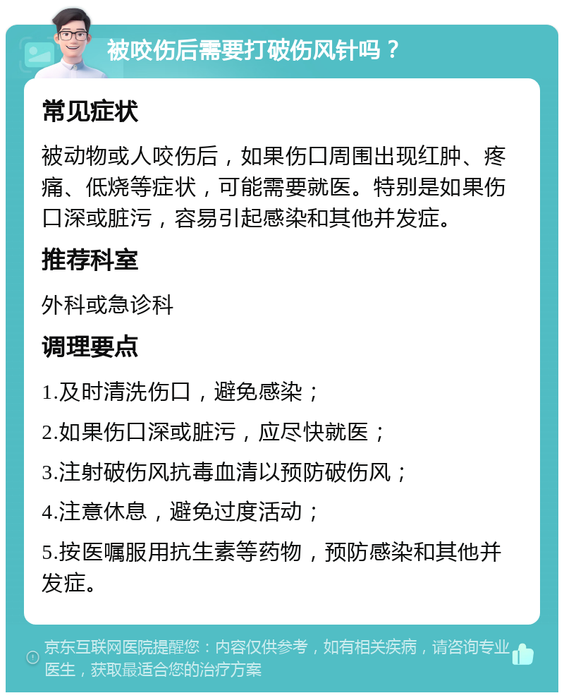 被咬伤后需要打破伤风针吗？ 常见症状 被动物或人咬伤后，如果伤口周围出现红肿、疼痛、低烧等症状，可能需要就医。特别是如果伤口深或脏污，容易引起感染和其他并发症。 推荐科室 外科或急诊科 调理要点 1.及时清洗伤口，避免感染； 2.如果伤口深或脏污，应尽快就医； 3.注射破伤风抗毒血清以预防破伤风； 4.注意休息，避免过度活动； 5.按医嘱服用抗生素等药物，预防感染和其他并发症。