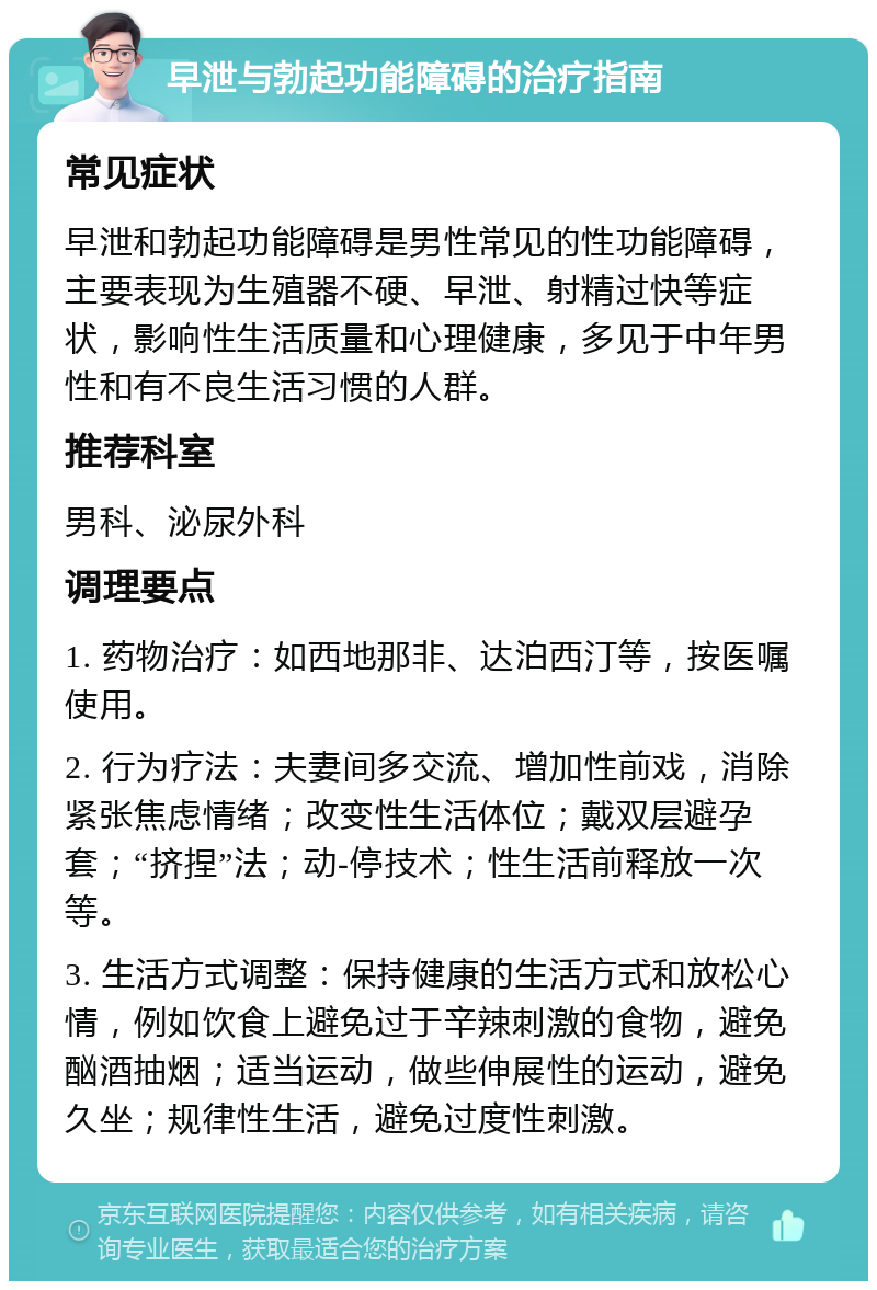 早泄与勃起功能障碍的治疗指南 常见症状 早泄和勃起功能障碍是男性常见的性功能障碍，主要表现为生殖器不硬、早泄、射精过快等症状，影响性生活质量和心理健康，多见于中年男性和有不良生活习惯的人群。 推荐科室 男科、泌尿外科 调理要点 1. 药物治疗：如西地那非、达泊西汀等，按医嘱使用。 2. 行为疗法：夫妻间多交流、增加性前戏，消除紧张焦虑情绪；改变性生活体位；戴双层避孕套；“挤捏”法；动-停技术；性生活前释放一次等。 3. 生活方式调整：保持健康的生活方式和放松心情，例如饮食上避免过于辛辣刺激的食物，避免酗酒抽烟；适当运动，做些伸展性的运动，避免久坐；规律性生活，避免过度性刺激。