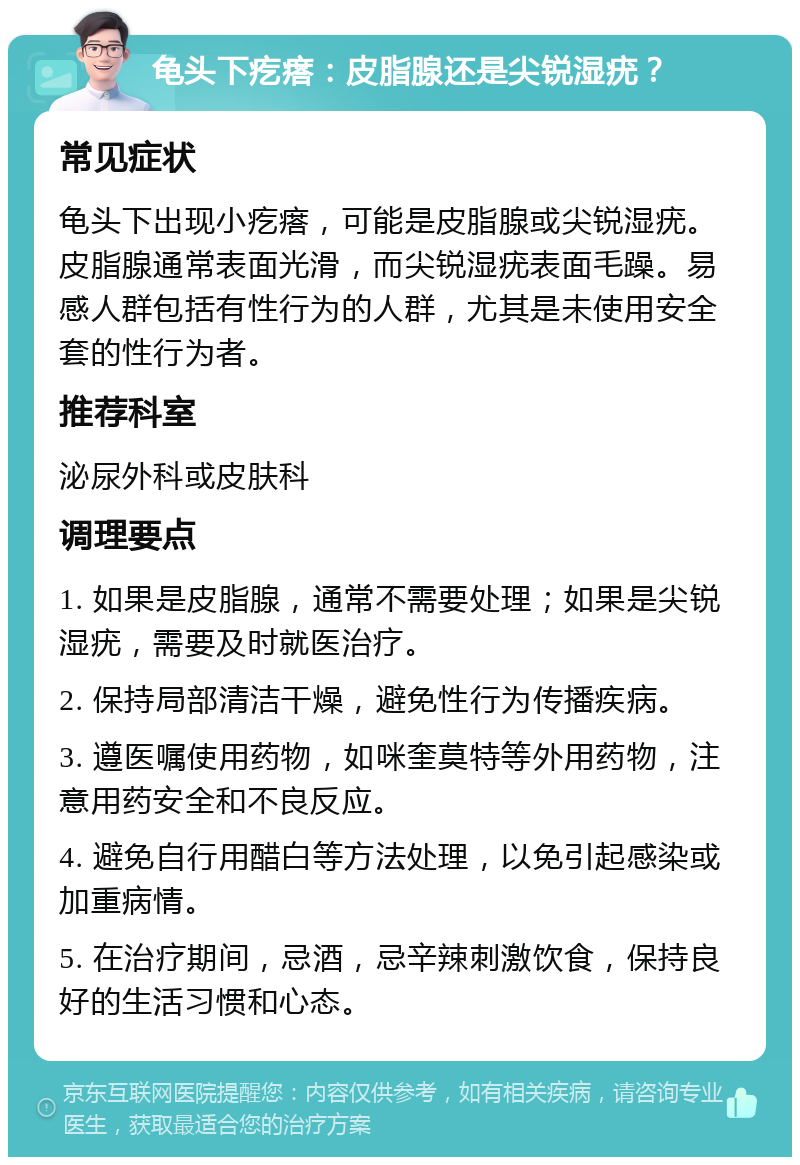 龟头下疙瘩：皮脂腺还是尖锐湿疣？ 常见症状 龟头下出现小疙瘩，可能是皮脂腺或尖锐湿疣。皮脂腺通常表面光滑，而尖锐湿疣表面毛躁。易感人群包括有性行为的人群，尤其是未使用安全套的性行为者。 推荐科室 泌尿外科或皮肤科 调理要点 1. 如果是皮脂腺，通常不需要处理；如果是尖锐湿疣，需要及时就医治疗。 2. 保持局部清洁干燥，避免性行为传播疾病。 3. 遵医嘱使用药物，如咪奎莫特等外用药物，注意用药安全和不良反应。 4. 避免自行用醋白等方法处理，以免引起感染或加重病情。 5. 在治疗期间，忌酒，忌辛辣刺激饮食，保持良好的生活习惯和心态。