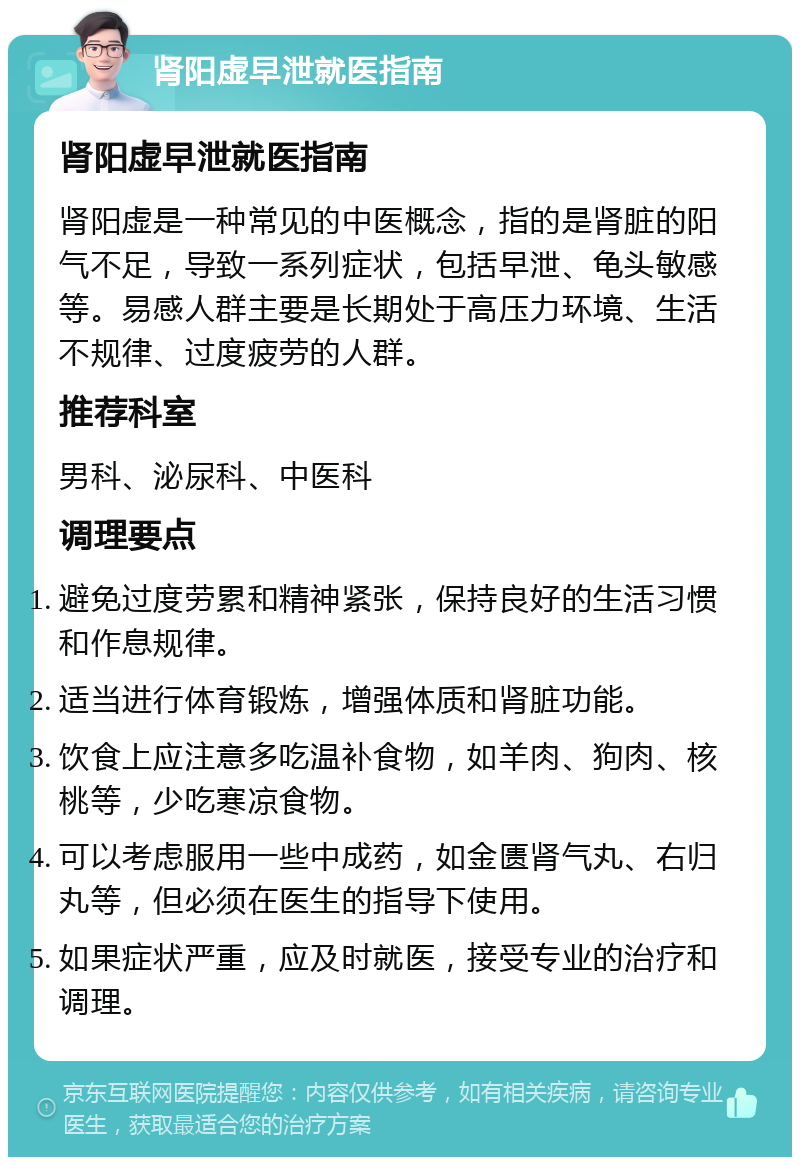 肾阳虚早泄就医指南 肾阳虚早泄就医指南 肾阳虚是一种常见的中医概念，指的是肾脏的阳气不足，导致一系列症状，包括早泄、龟头敏感等。易感人群主要是长期处于高压力环境、生活不规律、过度疲劳的人群。 推荐科室 男科、泌尿科、中医科 调理要点 避免过度劳累和精神紧张，保持良好的生活习惯和作息规律。 适当进行体育锻炼，增强体质和肾脏功能。 饮食上应注意多吃温补食物，如羊肉、狗肉、核桃等，少吃寒凉食物。 可以考虑服用一些中成药，如金匮肾气丸、右归丸等，但必须在医生的指导下使用。 如果症状严重，应及时就医，接受专业的治疗和调理。