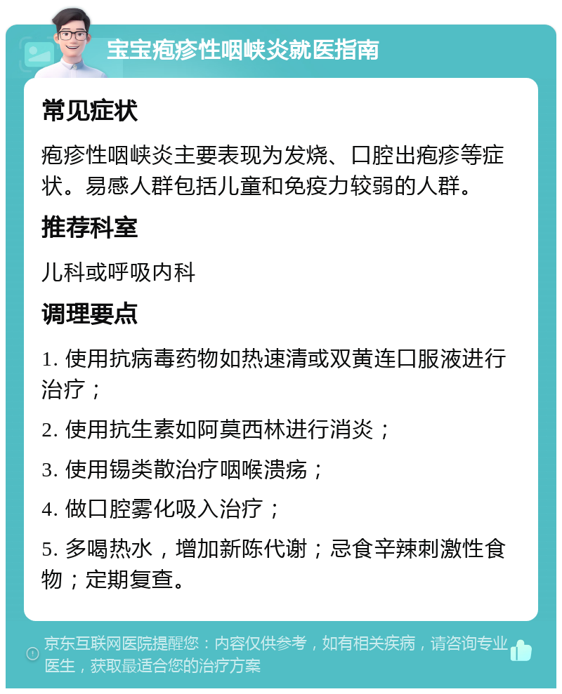 宝宝疱疹性咽峡炎就医指南 常见症状 疱疹性咽峡炎主要表现为发烧、口腔出疱疹等症状。易感人群包括儿童和免疫力较弱的人群。 推荐科室 儿科或呼吸内科 调理要点 1. 使用抗病毒药物如热速清或双黄连口服液进行治疗； 2. 使用抗生素如阿莫西林进行消炎； 3. 使用锡类散治疗咽喉溃疡； 4. 做口腔雾化吸入治疗； 5. 多喝热水，增加新陈代谢；忌食辛辣刺激性食物；定期复查。