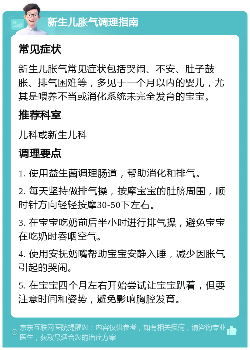 新生儿胀气调理指南 常见症状 新生儿胀气常见症状包括哭闹、不安、肚子鼓胀、排气困难等，多见于一个月以内的婴儿，尤其是喂养不当或消化系统未完全发育的宝宝。 推荐科室 儿科或新生儿科 调理要点 1. 使用益生菌调理肠道，帮助消化和排气。 2. 每天坚持做排气操，按摩宝宝的肚脐周围，顺时针方向轻轻按摩30-50下左右。 3. 在宝宝吃奶前后半小时进行排气操，避免宝宝在吃奶时吞咽空气。 4. 使用安抚奶嘴帮助宝宝安静入睡，减少因胀气引起的哭闹。 5. 在宝宝四个月左右开始尝试让宝宝趴着，但要注意时间和姿势，避免影响胸腔发育。