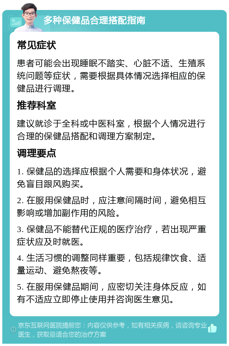 多种保健品合理搭配指南 常见症状 患者可能会出现睡眠不踏实、心脏不适、生殖系统问题等症状，需要根据具体情况选择相应的保健品进行调理。 推荐科室 建议就诊于全科或中医科室，根据个人情况进行合理的保健品搭配和调理方案制定。 调理要点 1. 保健品的选择应根据个人需要和身体状况，避免盲目跟风购买。 2. 在服用保健品时，应注意间隔时间，避免相互影响或增加副作用的风险。 3. 保健品不能替代正规的医疗治疗，若出现严重症状应及时就医。 4. 生活习惯的调整同样重要，包括规律饮食、适量运动、避免熬夜等。 5. 在服用保健品期间，应密切关注身体反应，如有不适应立即停止使用并咨询医生意见。