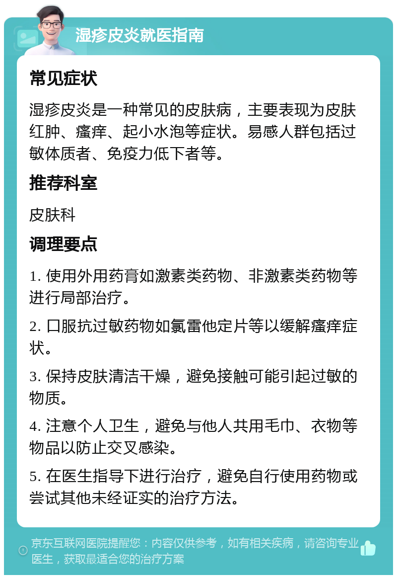 湿疹皮炎就医指南 常见症状 湿疹皮炎是一种常见的皮肤病，主要表现为皮肤红肿、瘙痒、起小水泡等症状。易感人群包括过敏体质者、免疫力低下者等。 推荐科室 皮肤科 调理要点 1. 使用外用药膏如激素类药物、非激素类药物等进行局部治疗。 2. 口服抗过敏药物如氯雷他定片等以缓解瘙痒症状。 3. 保持皮肤清洁干燥，避免接触可能引起过敏的物质。 4. 注意个人卫生，避免与他人共用毛巾、衣物等物品以防止交叉感染。 5. 在医生指导下进行治疗，避免自行使用药物或尝试其他未经证实的治疗方法。