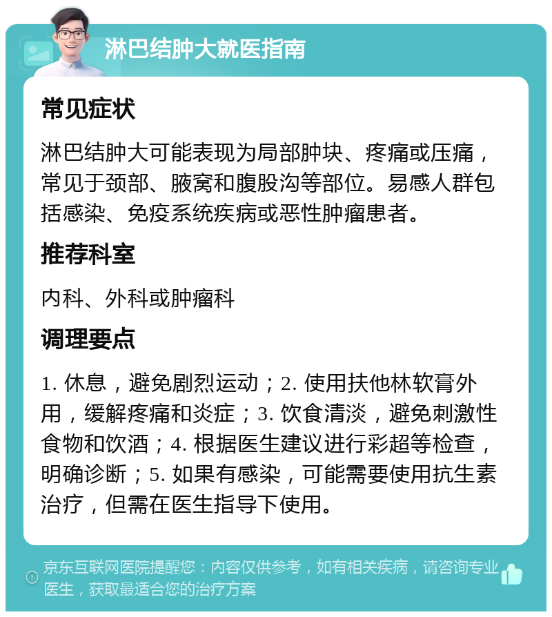 淋巴结肿大就医指南 常见症状 淋巴结肿大可能表现为局部肿块、疼痛或压痛，常见于颈部、腋窝和腹股沟等部位。易感人群包括感染、免疫系统疾病或恶性肿瘤患者。 推荐科室 内科、外科或肿瘤科 调理要点 1. 休息，避免剧烈运动；2. 使用扶他林软膏外用，缓解疼痛和炎症；3. 饮食清淡，避免刺激性食物和饮酒；4. 根据医生建议进行彩超等检查，明确诊断；5. 如果有感染，可能需要使用抗生素治疗，但需在医生指导下使用。