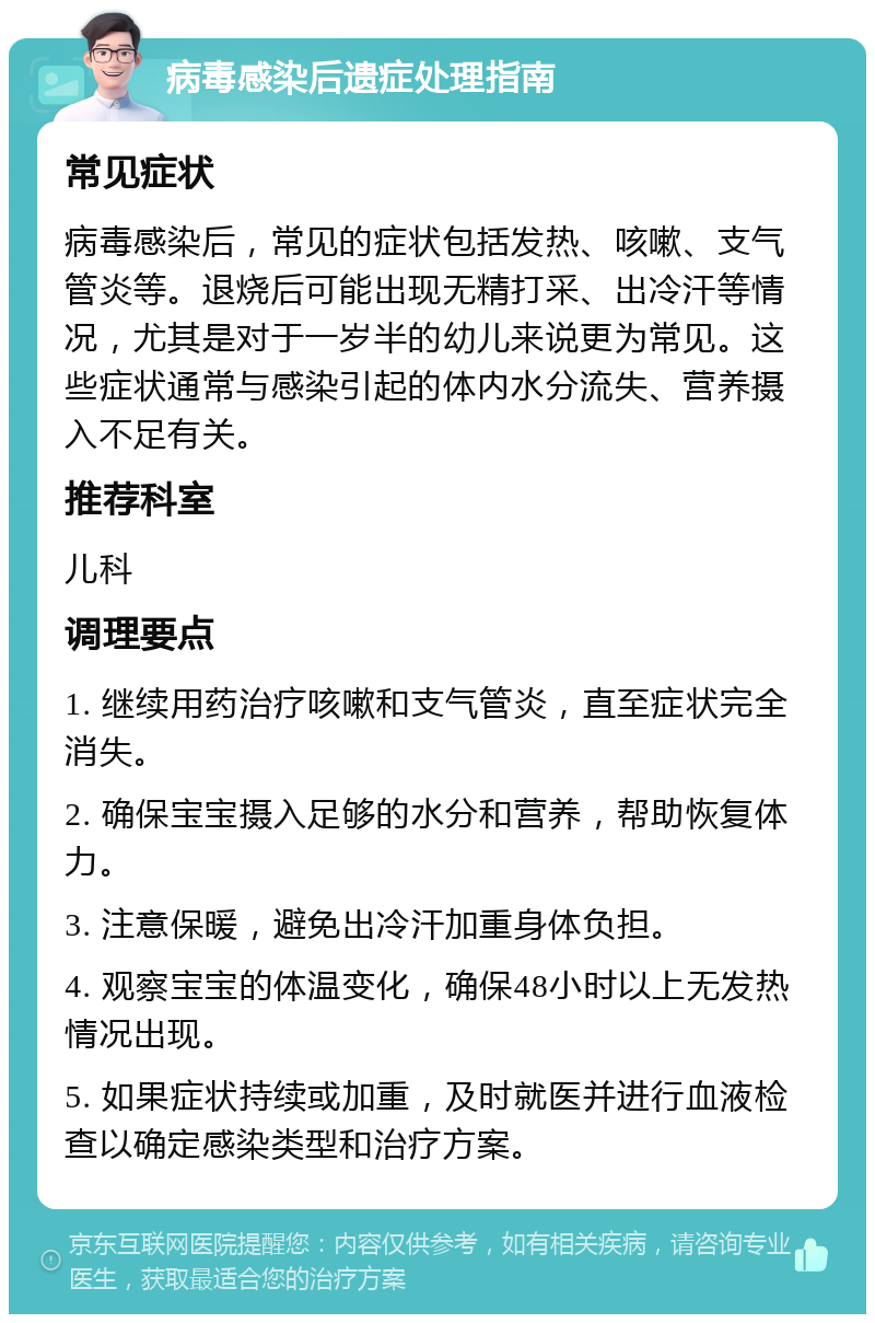 病毒感染后遗症处理指南 常见症状 病毒感染后，常见的症状包括发热、咳嗽、支气管炎等。退烧后可能出现无精打采、出冷汗等情况，尤其是对于一岁半的幼儿来说更为常见。这些症状通常与感染引起的体内水分流失、营养摄入不足有关。 推荐科室 儿科 调理要点 1. 继续用药治疗咳嗽和支气管炎，直至症状完全消失。 2. 确保宝宝摄入足够的水分和营养，帮助恢复体力。 3. 注意保暖，避免出冷汗加重身体负担。 4. 观察宝宝的体温变化，确保48小时以上无发热情况出现。 5. 如果症状持续或加重，及时就医并进行血液检查以确定感染类型和治疗方案。