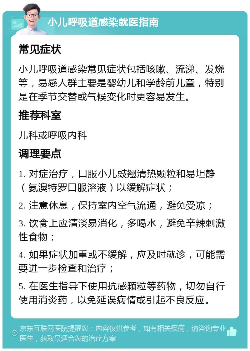 小儿呼吸道感染就医指南 常见症状 小儿呼吸道感染常见症状包括咳嗽、流涕、发烧等，易感人群主要是婴幼儿和学龄前儿童，特别是在季节交替或气候变化时更容易发生。 推荐科室 儿科或呼吸内科 调理要点 1. 对症治疗，口服小儿豉翘清热颗粒和易坦静（氨溴特罗口服溶液）以缓解症状； 2. 注意休息，保持室内空气流通，避免受凉； 3. 饮食上应清淡易消化，多喝水，避免辛辣刺激性食物； 4. 如果症状加重或不缓解，应及时就诊，可能需要进一步检查和治疗； 5. 在医生指导下使用抗感颗粒等药物，切勿自行使用消炎药，以免延误病情或引起不良反应。