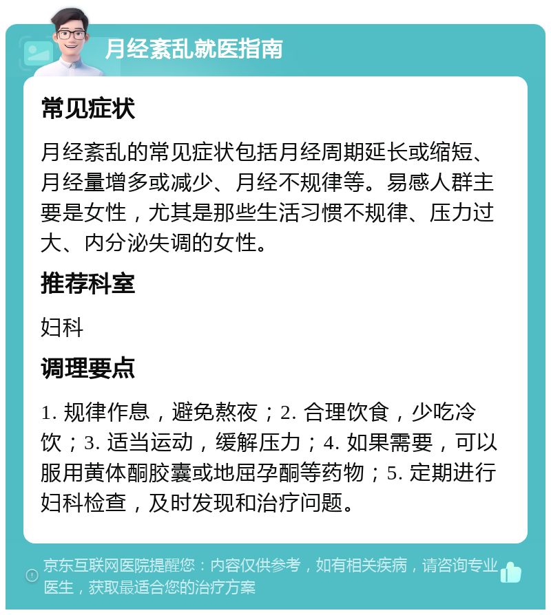 月经紊乱就医指南 常见症状 月经紊乱的常见症状包括月经周期延长或缩短、月经量增多或减少、月经不规律等。易感人群主要是女性，尤其是那些生活习惯不规律、压力过大、内分泌失调的女性。 推荐科室 妇科 调理要点 1. 规律作息，避免熬夜；2. 合理饮食，少吃冷饮；3. 适当运动，缓解压力；4. 如果需要，可以服用黄体酮胶囊或地屈孕酮等药物；5. 定期进行妇科检查，及时发现和治疗问题。