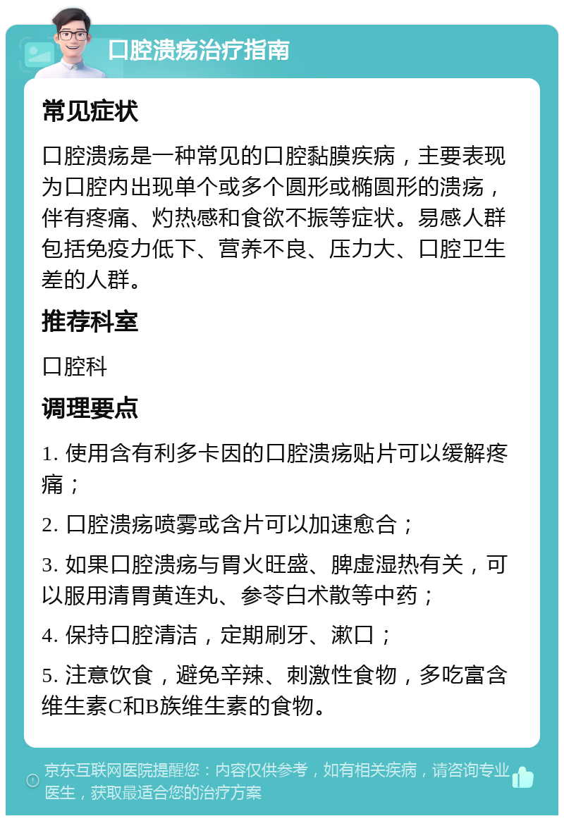 口腔溃疡治疗指南 常见症状 口腔溃疡是一种常见的口腔黏膜疾病，主要表现为口腔内出现单个或多个圆形或椭圆形的溃疡，伴有疼痛、灼热感和食欲不振等症状。易感人群包括免疫力低下、营养不良、压力大、口腔卫生差的人群。 推荐科室 口腔科 调理要点 1. 使用含有利多卡因的口腔溃疡贴片可以缓解疼痛； 2. 口腔溃疡喷雾或含片可以加速愈合； 3. 如果口腔溃疡与胃火旺盛、脾虚湿热有关，可以服用清胃黄连丸、参苓白术散等中药； 4. 保持口腔清洁，定期刷牙、漱口； 5. 注意饮食，避免辛辣、刺激性食物，多吃富含维生素C和B族维生素的食物。