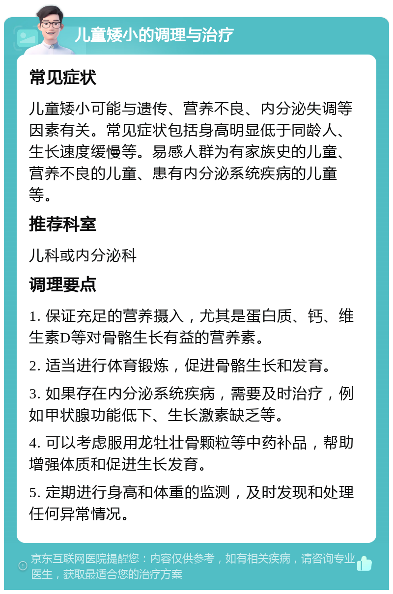 儿童矮小的调理与治疗 常见症状 儿童矮小可能与遗传、营养不良、内分泌失调等因素有关。常见症状包括身高明显低于同龄人、生长速度缓慢等。易感人群为有家族史的儿童、营养不良的儿童、患有内分泌系统疾病的儿童等。 推荐科室 儿科或内分泌科 调理要点 1. 保证充足的营养摄入，尤其是蛋白质、钙、维生素D等对骨骼生长有益的营养素。 2. 适当进行体育锻炼，促进骨骼生长和发育。 3. 如果存在内分泌系统疾病，需要及时治疗，例如甲状腺功能低下、生长激素缺乏等。 4. 可以考虑服用龙牡壮骨颗粒等中药补品，帮助增强体质和促进生长发育。 5. 定期进行身高和体重的监测，及时发现和处理任何异常情况。