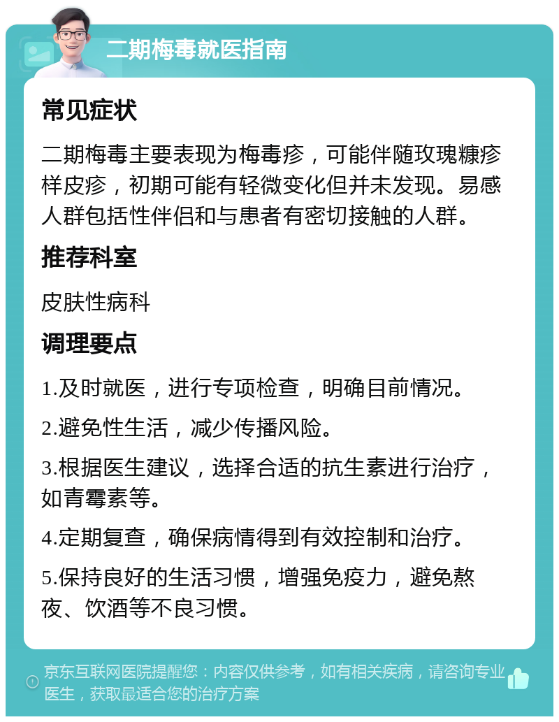 二期梅毒就医指南 常见症状 二期梅毒主要表现为梅毒疹，可能伴随玫瑰糠疹样皮疹，初期可能有轻微变化但并未发现。易感人群包括性伴侣和与患者有密切接触的人群。 推荐科室 皮肤性病科 调理要点 1.及时就医，进行专项检查，明确目前情况。 2.避免性生活，减少传播风险。 3.根据医生建议，选择合适的抗生素进行治疗，如青霉素等。 4.定期复查，确保病情得到有效控制和治疗。 5.保持良好的生活习惯，增强免疫力，避免熬夜、饮酒等不良习惯。