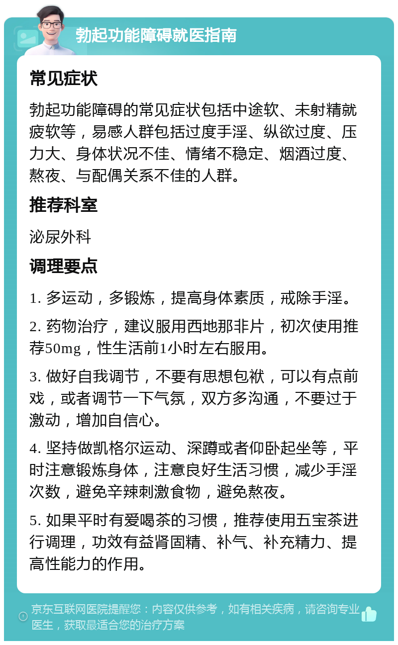 勃起功能障碍就医指南 常见症状 勃起功能障碍的常见症状包括中途软、未射精就疲软等，易感人群包括过度手淫、纵欲过度、压力大、身体状况不佳、情绪不稳定、烟酒过度、熬夜、与配偶关系不佳的人群。 推荐科室 泌尿外科 调理要点 1. 多运动，多锻炼，提高身体素质，戒除手淫。 2. 药物治疗，建议服用西地那非片，初次使用推荐50mg，性生活前1小时左右服用。 3. 做好自我调节，不要有思想包袱，可以有点前戏，或者调节一下气氛，双方多沟通，不要过于激动，增加自信心。 4. 坚持做凯格尔运动、深蹲或者仰卧起坐等，平时注意锻炼身体，注意良好生活习惯，减少手淫次数，避免辛辣刺激食物，避免熬夜。 5. 如果平时有爱喝茶的习惯，推荐使用五宝茶进行调理，功效有益肾固精、补气、补充精力、提高性能力的作用。