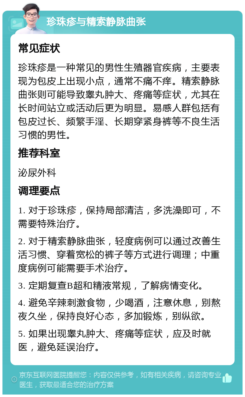 珍珠疹与精索静脉曲张 常见症状 珍珠疹是一种常见的男性生殖器官疾病，主要表现为包皮上出现小点，通常不痛不痒。精索静脉曲张则可能导致睾丸肿大、疼痛等症状，尤其在长时间站立或活动后更为明显。易感人群包括有包皮过长、频繁手淫、长期穿紧身裤等不良生活习惯的男性。 推荐科室 泌尿外科 调理要点 1. 对于珍珠疹，保持局部清洁，多洗澡即可，不需要特殊治疗。 2. 对于精索静脉曲张，轻度病例可以通过改善生活习惯、穿着宽松的裤子等方式进行调理；中重度病例可能需要手术治疗。 3. 定期复查B超和精液常规，了解病情变化。 4. 避免辛辣刺激食物，少喝酒，注意休息，别熬夜久坐，保持良好心态，多加锻炼，别纵欲。 5. 如果出现睾丸肿大、疼痛等症状，应及时就医，避免延误治疗。