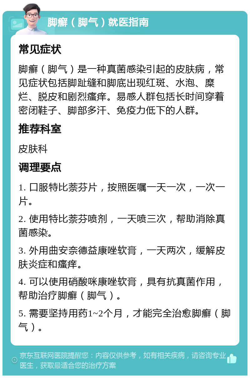 脚癣（脚气）就医指南 常见症状 脚癣（脚气）是一种真菌感染引起的皮肤病，常见症状包括脚趾缝和脚底出现红斑、水泡、糜烂、脱皮和剧烈瘙痒。易感人群包括长时间穿着密闭鞋子、脚部多汗、免疫力低下的人群。 推荐科室 皮肤科 调理要点 1. 口服特比萘芬片，按照医嘱一天一次，一次一片。 2. 使用特比萘芬喷剂，一天喷三次，帮助消除真菌感染。 3. 外用曲安奈德益康唑软膏，一天两次，缓解皮肤炎症和瘙痒。 4. 可以使用硝酸咪康唑软膏，具有抗真菌作用，帮助治疗脚癣（脚气）。 5. 需要坚持用药1~2个月，才能完全治愈脚癣（脚气）。