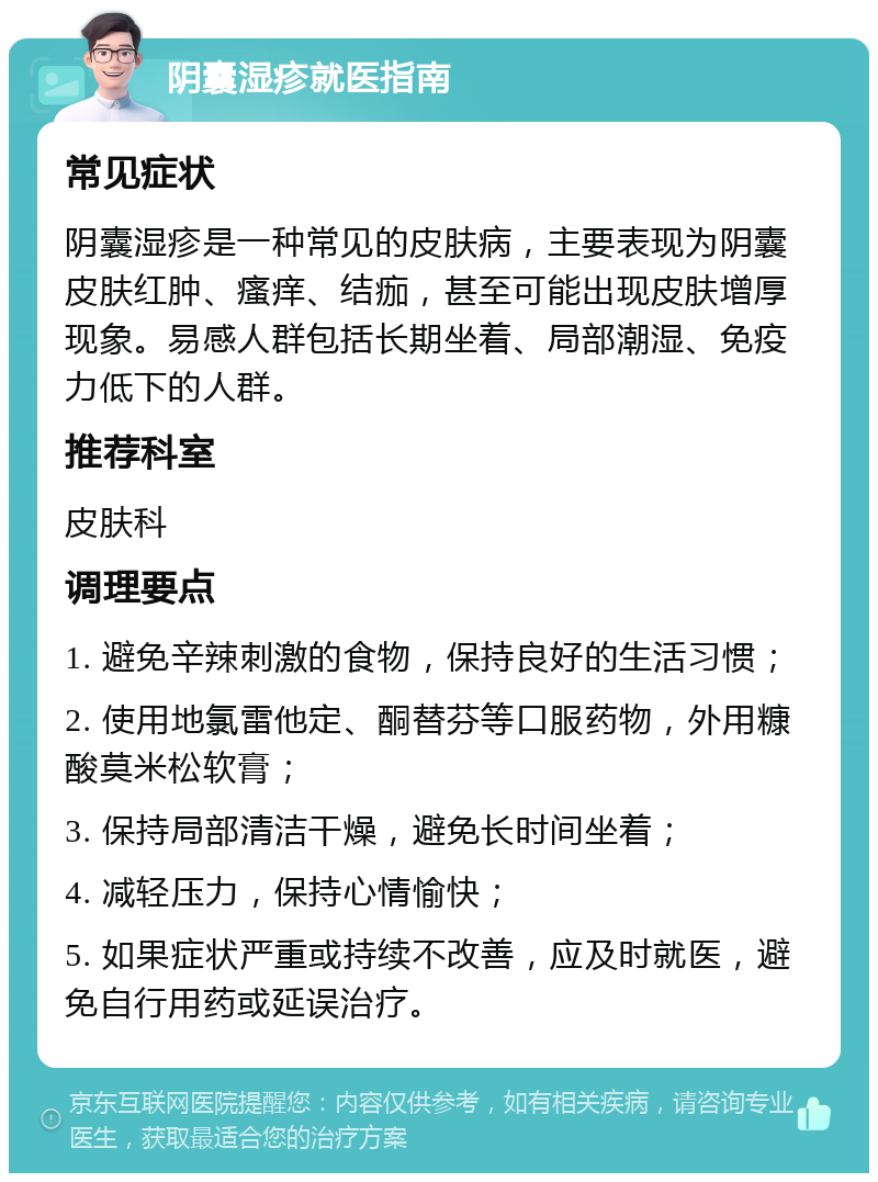 阴囊湿疹就医指南 常见症状 阴囊湿疹是一种常见的皮肤病，主要表现为阴囊皮肤红肿、瘙痒、结痂，甚至可能出现皮肤增厚现象。易感人群包括长期坐着、局部潮湿、免疫力低下的人群。 推荐科室 皮肤科 调理要点 1. 避免辛辣刺激的食物，保持良好的生活习惯； 2. 使用地氯雷他定、酮替芬等口服药物，外用糠酸莫米松软膏； 3. 保持局部清洁干燥，避免长时间坐着； 4. 减轻压力，保持心情愉快； 5. 如果症状严重或持续不改善，应及时就医，避免自行用药或延误治疗。