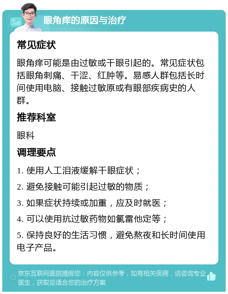 眼角痒的原因与治疗 常见症状 眼角痒可能是由过敏或干眼引起的。常见症状包括眼角刺痛、干涩、红肿等。易感人群包括长时间使用电脑、接触过敏原或有眼部疾病史的人群。 推荐科室 眼科 调理要点 1. 使用人工泪液缓解干眼症状； 2. 避免接触可能引起过敏的物质； 3. 如果症状持续或加重，应及时就医； 4. 可以使用抗过敏药物如氯雷他定等； 5. 保持良好的生活习惯，避免熬夜和长时间使用电子产品。