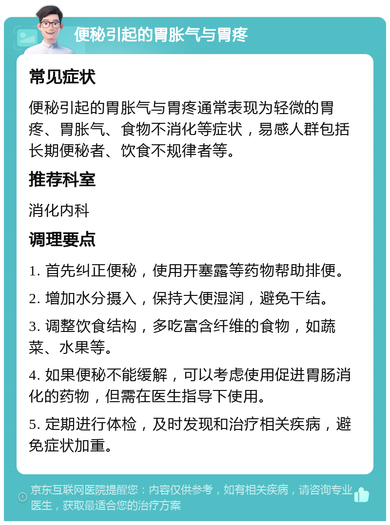 便秘引起的胃胀气与胃疼 常见症状 便秘引起的胃胀气与胃疼通常表现为轻微的胃疼、胃胀气、食物不消化等症状，易感人群包括长期便秘者、饮食不规律者等。 推荐科室 消化内科 调理要点 1. 首先纠正便秘，使用开塞露等药物帮助排便。 2. 增加水分摄入，保持大便湿润，避免干结。 3. 调整饮食结构，多吃富含纤维的食物，如蔬菜、水果等。 4. 如果便秘不能缓解，可以考虑使用促进胃肠消化的药物，但需在医生指导下使用。 5. 定期进行体检，及时发现和治疗相关疾病，避免症状加重。