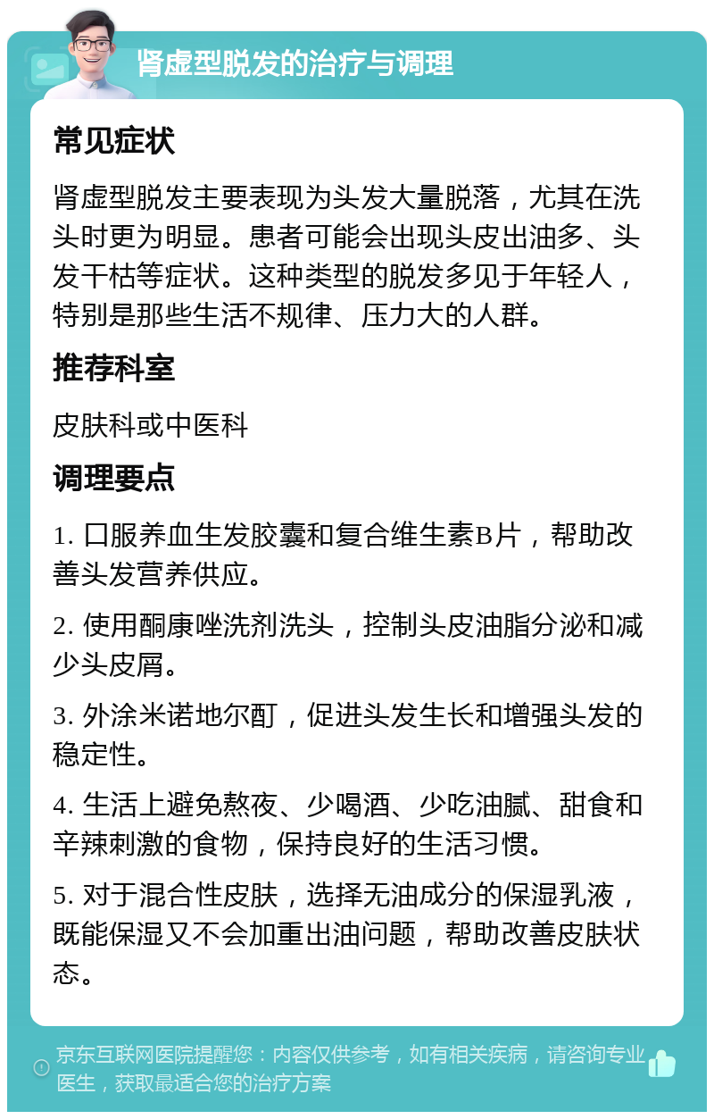 肾虚型脱发的治疗与调理 常见症状 肾虚型脱发主要表现为头发大量脱落，尤其在洗头时更为明显。患者可能会出现头皮出油多、头发干枯等症状。这种类型的脱发多见于年轻人，特别是那些生活不规律、压力大的人群。 推荐科室 皮肤科或中医科 调理要点 1. 口服养血生发胶囊和复合维生素B片，帮助改善头发营养供应。 2. 使用酮康唑洗剂洗头，控制头皮油脂分泌和减少头皮屑。 3. 外涂米诺地尔酊，促进头发生长和增强头发的稳定性。 4. 生活上避免熬夜、少喝酒、少吃油腻、甜食和辛辣刺激的食物，保持良好的生活习惯。 5. 对于混合性皮肤，选择无油成分的保湿乳液，既能保湿又不会加重出油问题，帮助改善皮肤状态。