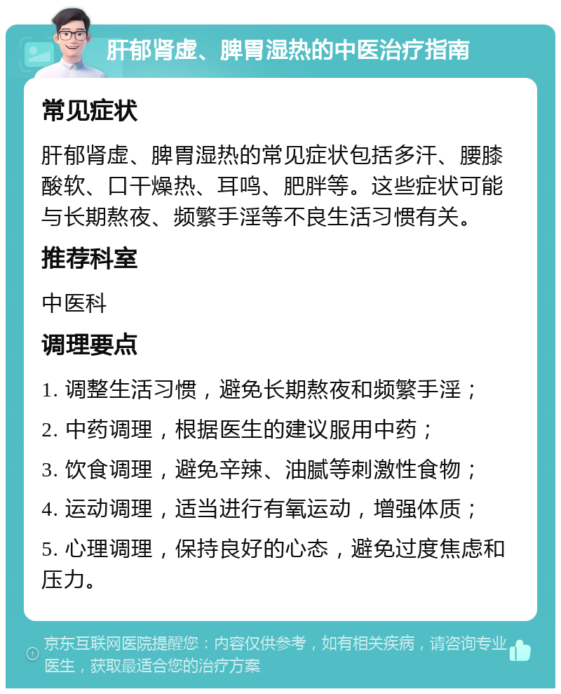 肝郁肾虚、脾胃湿热的中医治疗指南 常见症状 肝郁肾虚、脾胃湿热的常见症状包括多汗、腰膝酸软、口干燥热、耳鸣、肥胖等。这些症状可能与长期熬夜、频繁手淫等不良生活习惯有关。 推荐科室 中医科 调理要点 1. 调整生活习惯，避免长期熬夜和频繁手淫； 2. 中药调理，根据医生的建议服用中药； 3. 饮食调理，避免辛辣、油腻等刺激性食物； 4. 运动调理，适当进行有氧运动，增强体质； 5. 心理调理，保持良好的心态，避免过度焦虑和压力。