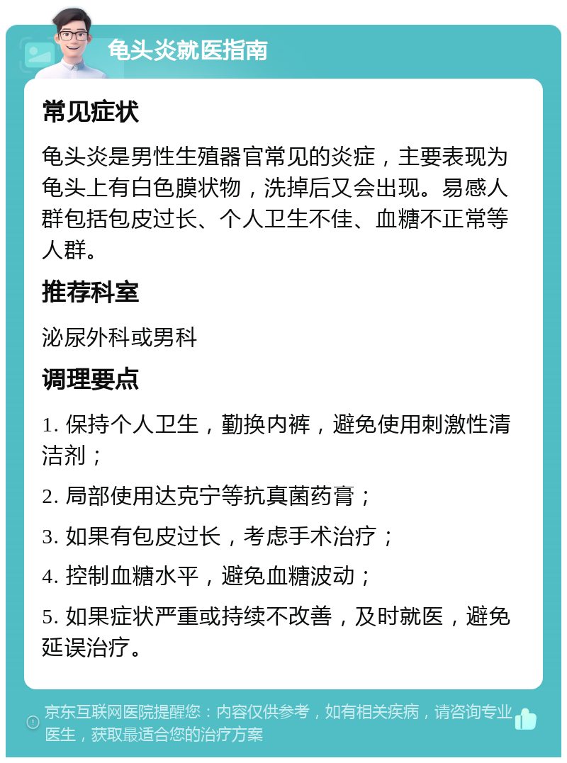 龟头炎就医指南 常见症状 龟头炎是男性生殖器官常见的炎症，主要表现为龟头上有白色膜状物，洗掉后又会出现。易感人群包括包皮过长、个人卫生不佳、血糖不正常等人群。 推荐科室 泌尿外科或男科 调理要点 1. 保持个人卫生，勤换内裤，避免使用刺激性清洁剂； 2. 局部使用达克宁等抗真菌药膏； 3. 如果有包皮过长，考虑手术治疗； 4. 控制血糖水平，避免血糖波动； 5. 如果症状严重或持续不改善，及时就医，避免延误治疗。