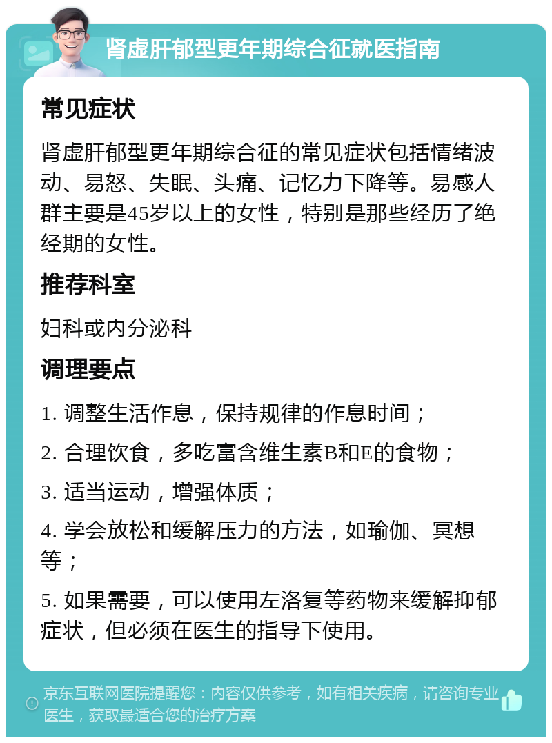 肾虚肝郁型更年期综合征就医指南 常见症状 肾虚肝郁型更年期综合征的常见症状包括情绪波动、易怒、失眠、头痛、记忆力下降等。易感人群主要是45岁以上的女性，特别是那些经历了绝经期的女性。 推荐科室 妇科或内分泌科 调理要点 1. 调整生活作息，保持规律的作息时间； 2. 合理饮食，多吃富含维生素B和E的食物； 3. 适当运动，增强体质； 4. 学会放松和缓解压力的方法，如瑜伽、冥想等； 5. 如果需要，可以使用左洛复等药物来缓解抑郁症状，但必须在医生的指导下使用。