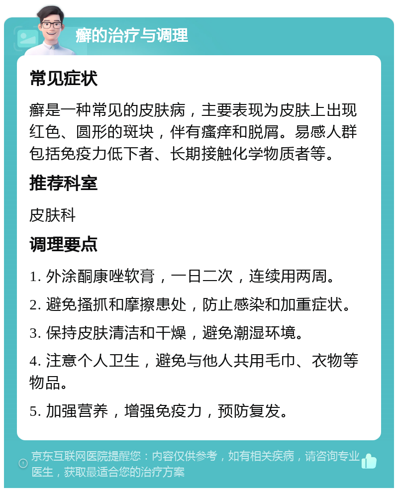 癣的治疗与调理 常见症状 癣是一种常见的皮肤病，主要表现为皮肤上出现红色、圆形的斑块，伴有瘙痒和脱屑。易感人群包括免疫力低下者、长期接触化学物质者等。 推荐科室 皮肤科 调理要点 1. 外涂酮康唑软膏，一日二次，连续用两周。 2. 避免搔抓和摩擦患处，防止感染和加重症状。 3. 保持皮肤清洁和干燥，避免潮湿环境。 4. 注意个人卫生，避免与他人共用毛巾、衣物等物品。 5. 加强营养，增强免疫力，预防复发。