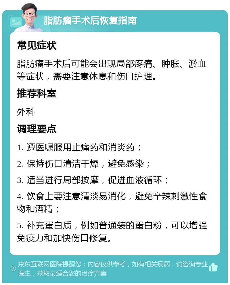 脂肪瘤手术后恢复指南 常见症状 脂肪瘤手术后可能会出现局部疼痛、肿胀、淤血等症状，需要注意休息和伤口护理。 推荐科室 外科 调理要点 1. 遵医嘱服用止痛药和消炎药； 2. 保持伤口清洁干燥，避免感染； 3. 适当进行局部按摩，促进血液循环； 4. 饮食上要注意清淡易消化，避免辛辣刺激性食物和酒精； 5. 补充蛋白质，例如普通装的蛋白粉，可以增强免疫力和加快伤口修复。